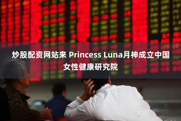 炒股配资网站来 Princess Luna月神成立中国女性健康研究院