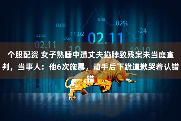 个股配资 女子熟睡中遭丈夫掐脖致残案未当庭宣判，当事人：他6次施暴，动手后下跪道歉哭着认错