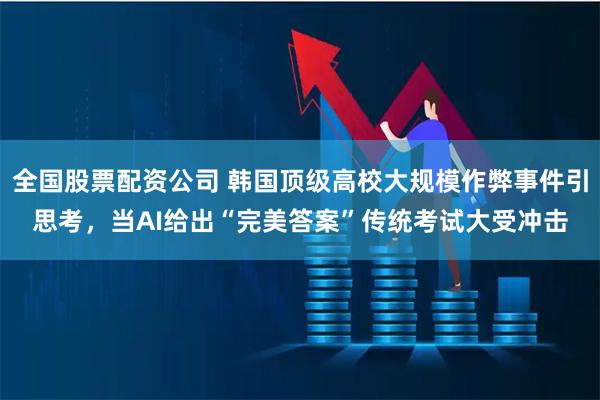 全国股票配资公司 韩国顶级高校大规模作弊事件引思考,当AI给出“完美答案”传统考试大受冲击