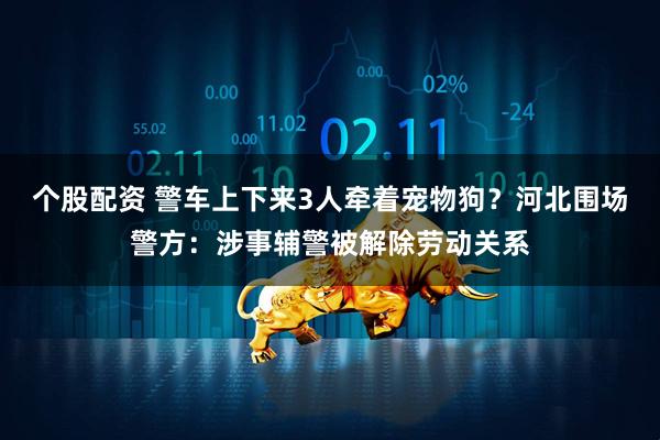 个股配资 警车上下来3人牵着宠物狗？河北围场警方：涉事辅警被解除劳动关系