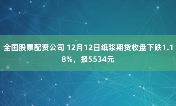 全国股票配资公司 12月12日纸浆期货收盘下跌1.18%，报5534元