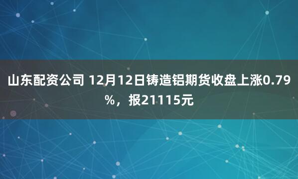 山东配资公司 12月12日铸造铝期货收盘上涨0.79%，报21115元