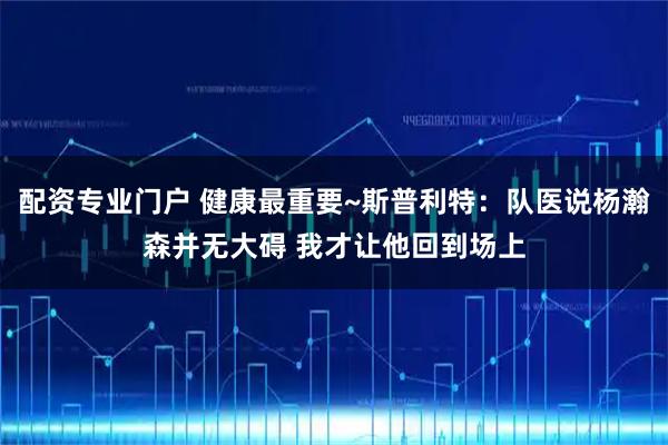 配资专业门户 健康最重要~斯普利特：队医说杨瀚森并无大碍 我才让他回到场上