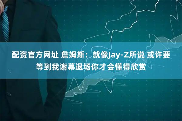 配资官方网址 詹姆斯：就像Jay-Z所说 或许要等到我谢幕退场你才会懂得欣赏