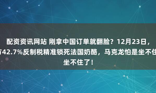 配资资讯网站 刚拿中国订单就翻脸？12月23日，中方42.7%反制税精准锁死法国奶酪，马克龙怕是坐不住了！