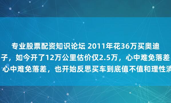 专业股票配资知识论坛 2011年花36万买奥迪A4L，当时觉得很有面子，如今开了12万公里估价仅2.5万，心中难免落差，也开始反思买车到底值不值和理性消费的重要性