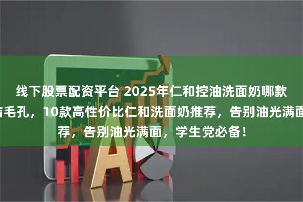线下股票配资平台 2025年仁和控油洗面奶哪款好用？深层清洁毛孔，10款高性价比仁和洗面奶推荐，告别油光满面，学生党必备！