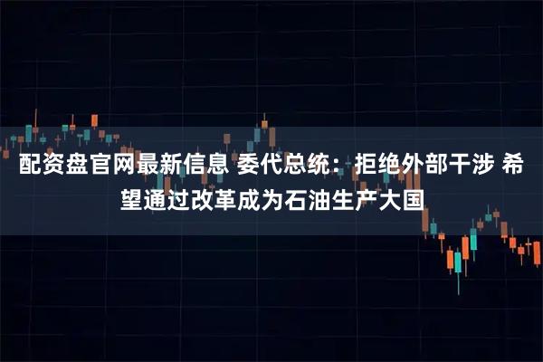 配资盘官网最新信息 委代总统：拒绝外部干涉 希望通过改革成为石油生产大国