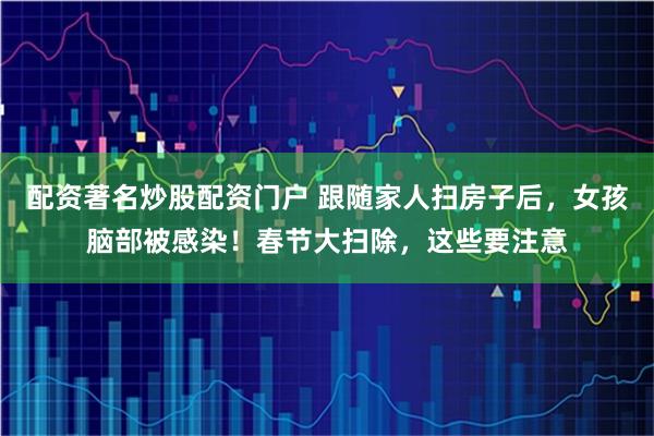 配资著名炒股配资门户 跟随家人扫房子后，女孩脑部被感染！春节大扫除，这些要注意
