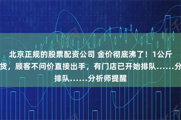 北京正规的股票配资公司 金价彻底沸了！1公斤金条卖断货，顾客不问价直接出手，有门店已开始排队……分析师提醒