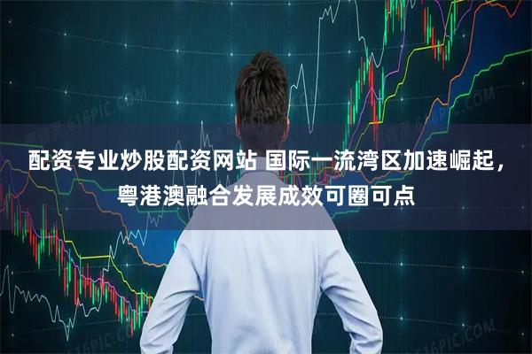 配资专业炒股配资网站 国际一流湾区加速崛起，粤港澳融合发展成效可圈可点