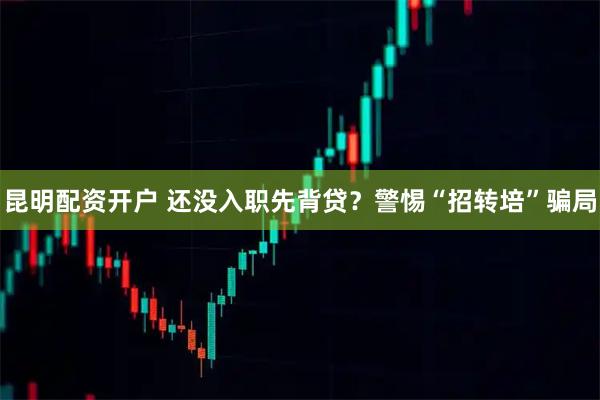 昆明配资开户 还没入职先背贷？警惕“招转培”骗局