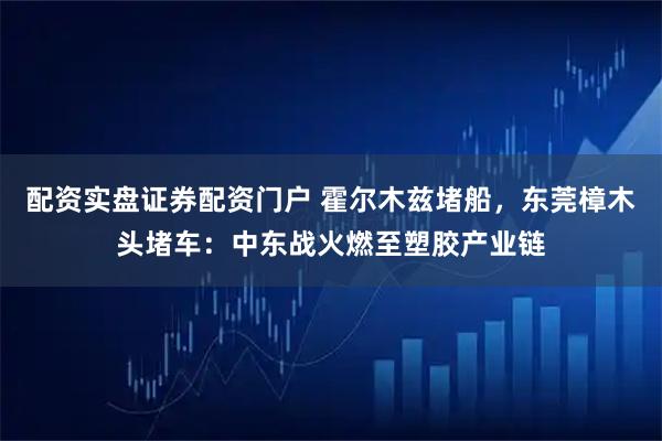 配资实盘证券配资门户 霍尔木兹堵船，东莞樟木头堵车：中东战火燃至塑胶产业链