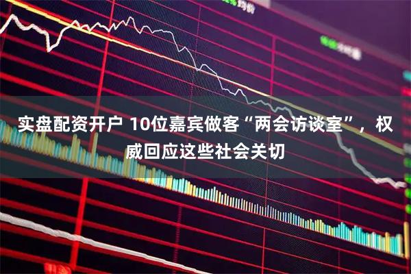实盘配资开户 10位嘉宾做客“两会访谈室”，权威回应这些社会关切