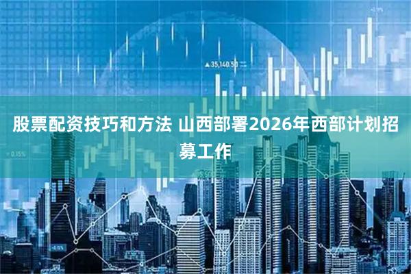 股票配资技巧和方法 山西部署2026年西部计划招募工作