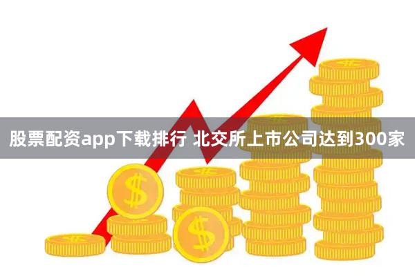 股票配资app下载排行 北交所上市公司达到300家