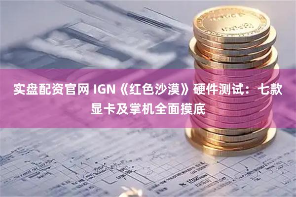实盘配资官网 IGN《红色沙漠》硬件测试:七款显卡及掌机全面摸底