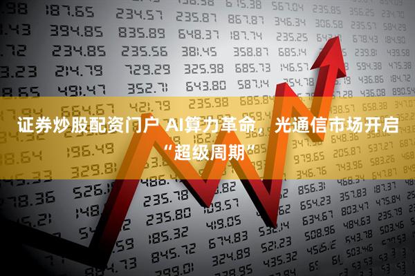 证券炒股配资门户 AI算力革命，光通信市场开启“超级周期”