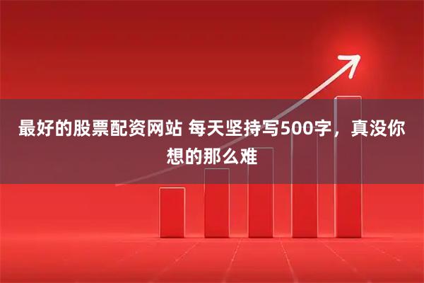最好的股票配资网站 每天坚持写500字，真没你想的那么难