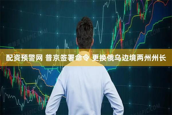 配资预警网 普京签署命令 更换俄乌边境两州州长