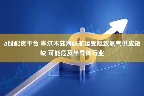 a股配资平台 霍尔木兹海峡航运受阻致氦气供应短缺 可能危及半导体行业