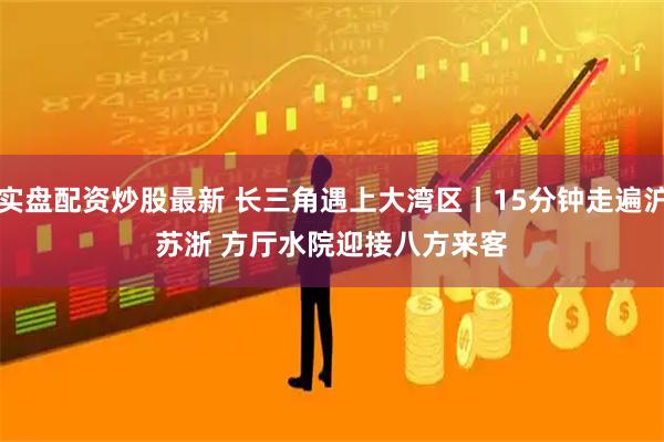 实盘配资炒股最新 长三角遇上大湾区丨15分钟走遍沪苏浙 方厅水院迎接八方来客