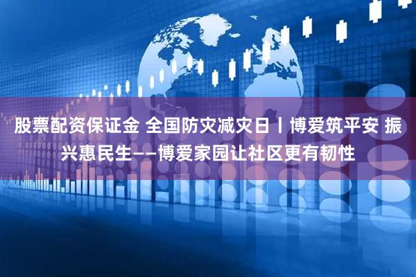 股票配资保证金 全国防灾减灾日丨博爱筑平安 振兴惠民生——博爱家园让社区更有韧性