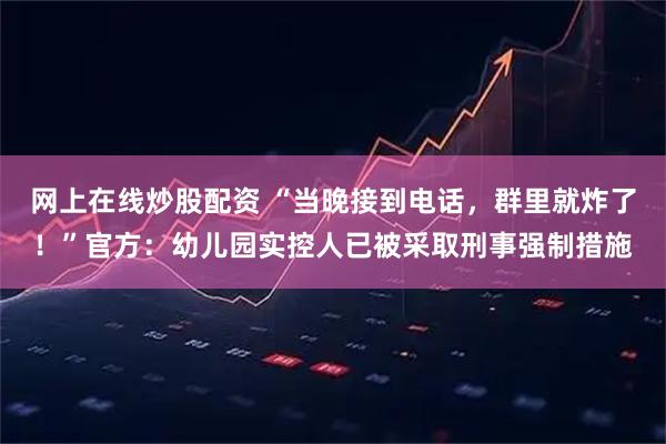 网上在线炒股配资 “当晚接到电话，群里就炸了！”官方：幼儿园实控人已被采取刑事强制措施