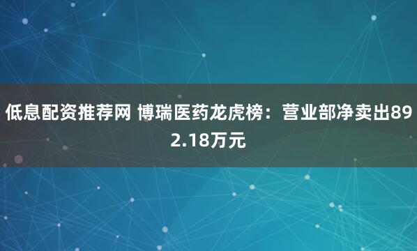 低息配资推荐网 博瑞医药龙虎榜:营业部净卖出892.18万元