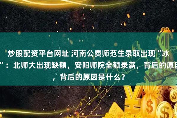 炒股配资平台网址 河南公费师范生录取出现“冰火两重天”：北师大出现缺额，安阳师院全额录满，背后的原因是什么？