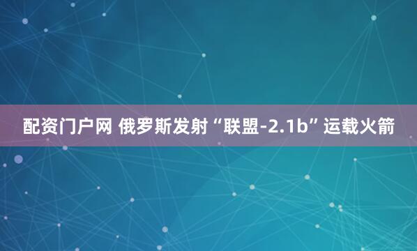 配资门户网 俄罗斯发射“联盟-2.1b”运载火箭