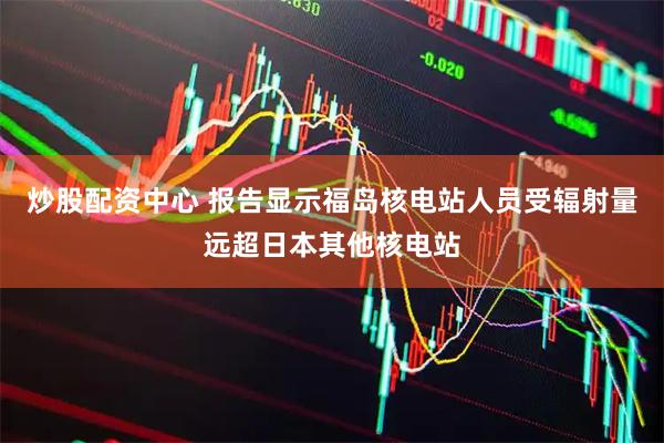 炒股配资中心 报告显示福岛核电站人员受辐射量远超日本其他核电站