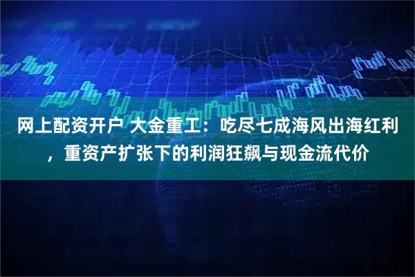 网上配资开户 大金重工：吃尽七成海风出海红利，重资产扩张下的利润狂飙与现金流代价